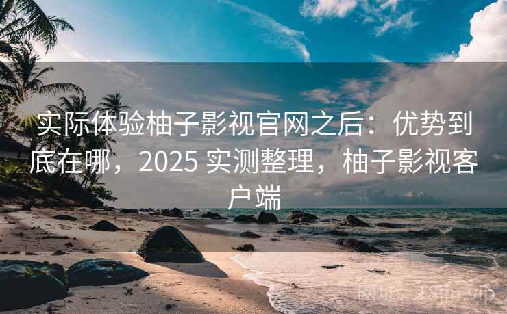 实际体验柚子影视官网之后：优势到底在哪，2025 实测整理，柚子影视客户端