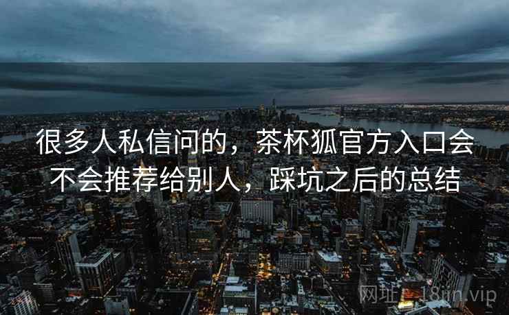 很多人私信问的,茶杯狐官方入口会不会推荐给别人,踩坑之后的总结 第2张 很多人私信问的,茶杯狐官方入口会不会推荐给别人,踩坑之后的总结 第2张