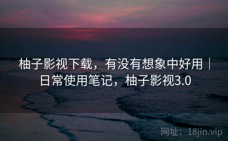 柚子影视下载,有没有想象中好用|日常使用笔记,柚子影视3.0