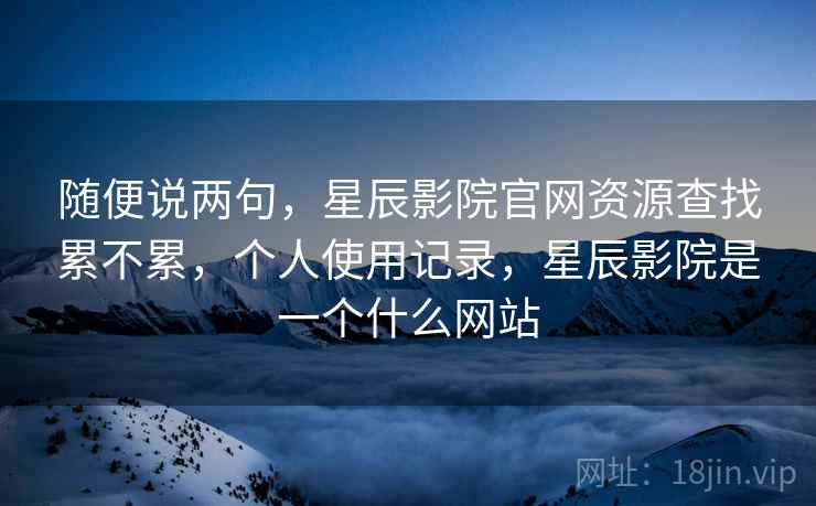随便说两句，星辰影院官网资源查找累不累，个人使用记录，星辰影院是一个什么网站