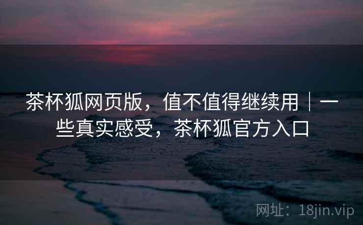 茶杯狐网页版，值不值得继续用｜一些真实感受，茶杯狐官方入口