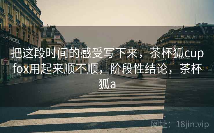 把这段时间的感受写下来，茶杯狐cupfox用起来顺不顺，阶段性结论，茶杯狐a  第2张