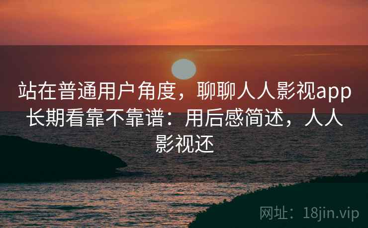 站在普通用户角度,聊聊人人影视app长期看靠不靠谱:用后感简述,人人影视还