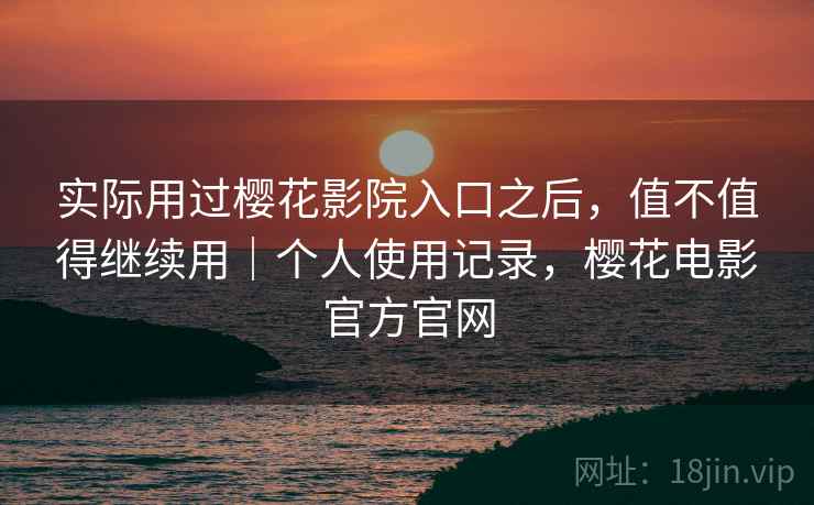 实际用过樱花影院入口之后,值不值得继续用|个人使用记录,樱花电影官方官网