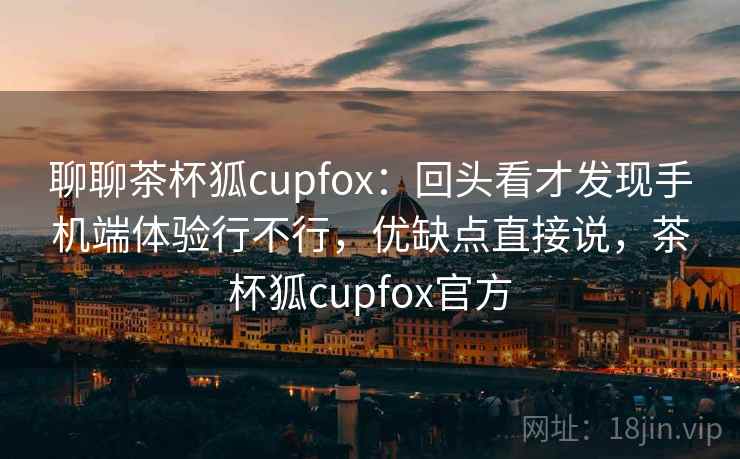 聊聊茶杯狐cupfox：回头看才发现手机端体验行不行，优缺点直接说，茶杯狐cupfox官方  第2张