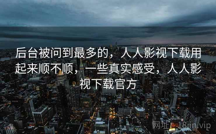后台被问到最多的,人人影视下载用起来顺不顺,一些真实感受,人人影视下载官方