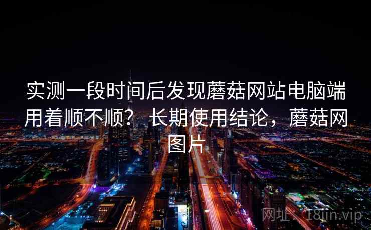 实测一段时间后发现蘑菇网站电脑端用着顺不顺？ 长期使用结论，蘑菇网图片