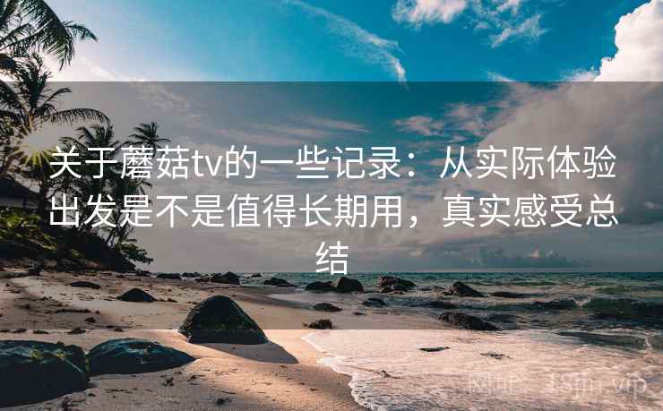 关于蘑菇tv的一些记录：从实际体验出发是不是值得长期用，真实感受总结  第1张