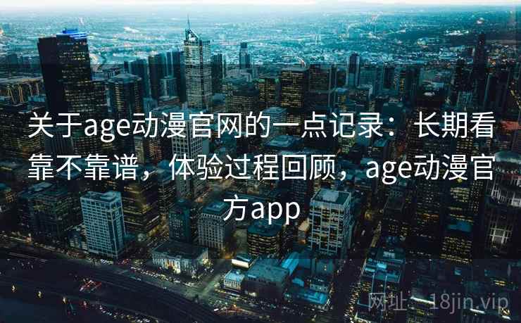关于age动漫官网的一点记录：长期看靠不靠谱，体验过程回顾，age动漫官方app
