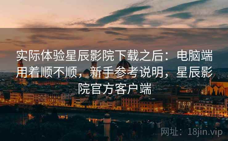 实际体验星辰影院下载之后：电脑端用着顺不顺，新手参考说明，星辰影院官方客户端