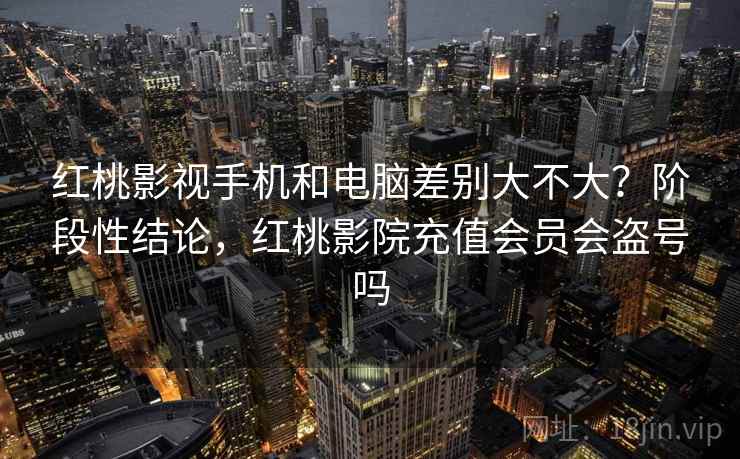 红桃影视手机和电脑差别大不大？阶段性结论，红桃影院充值会员会盗号吗