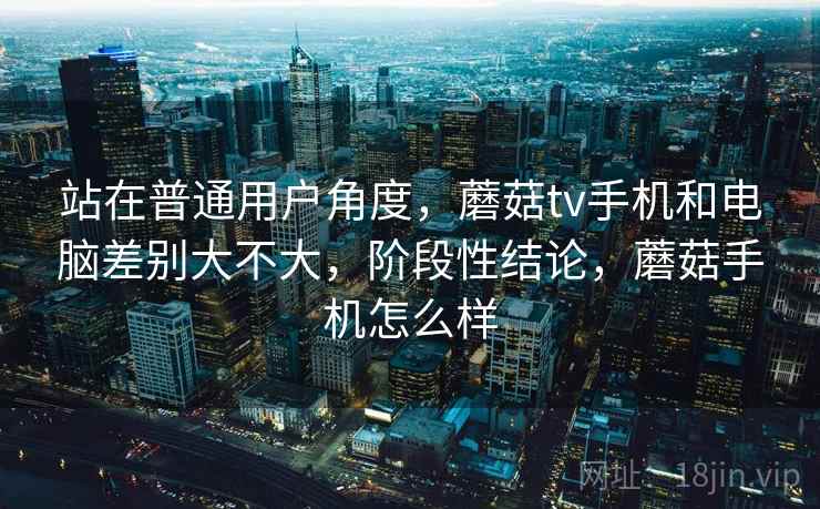 站在普通用户角度，蘑菇tv手机和电脑差别大不大，阶段性结论，蘑菇手机怎么样  第1张