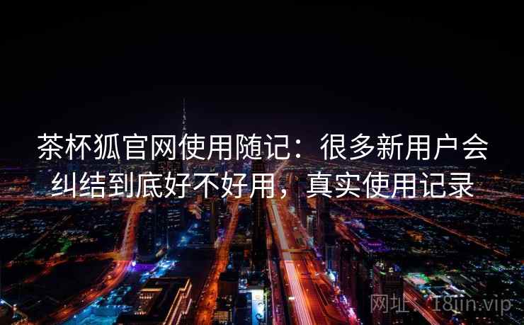 茶杯狐官网使用随记：很多新用户会纠结到底好不好用，真实使用记录