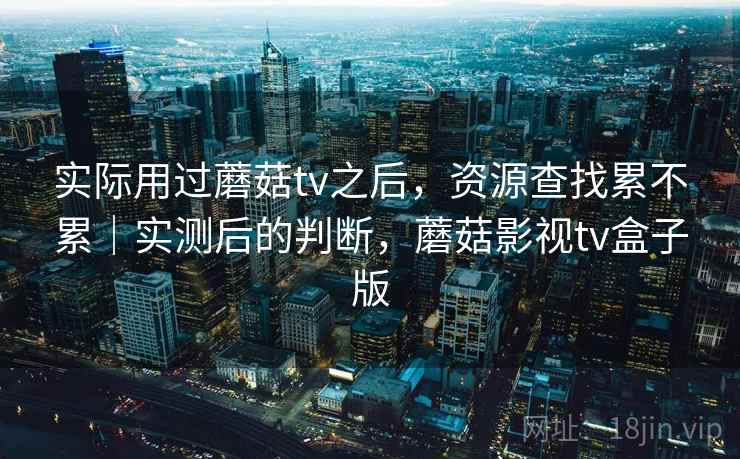 实际用过蘑菇tv之后，资源查找累不累｜实测后的判断，蘑菇影视tv盒子版