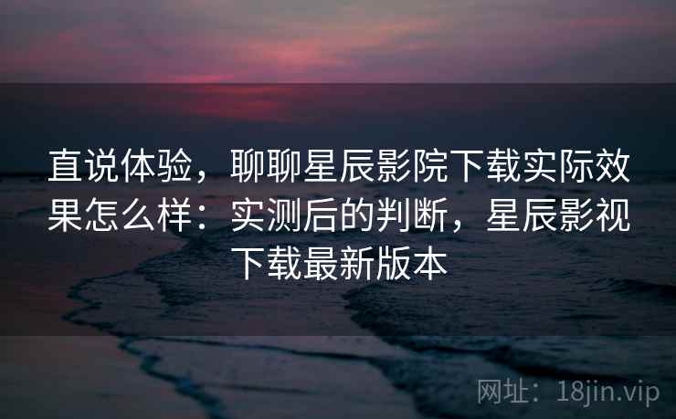 直说体验，聊聊星辰影院下载实际效果怎么样：实测后的判断，星辰影视下载最新版本  第2张