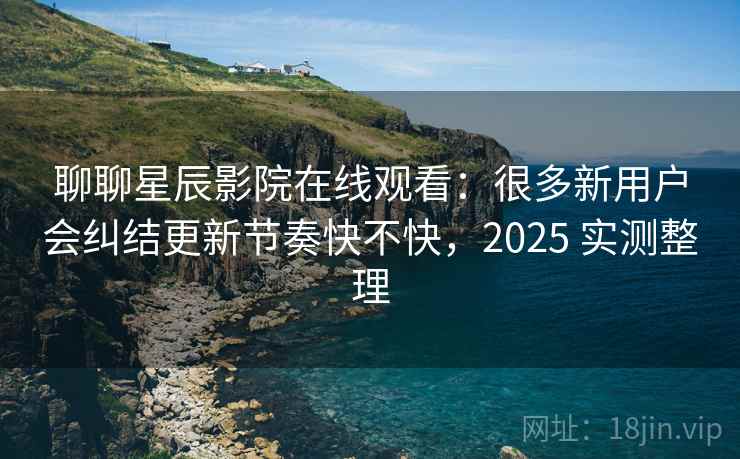 聊聊星辰影院在线观看：很多新用户会纠结更新节奏快不快，2025 实测整理