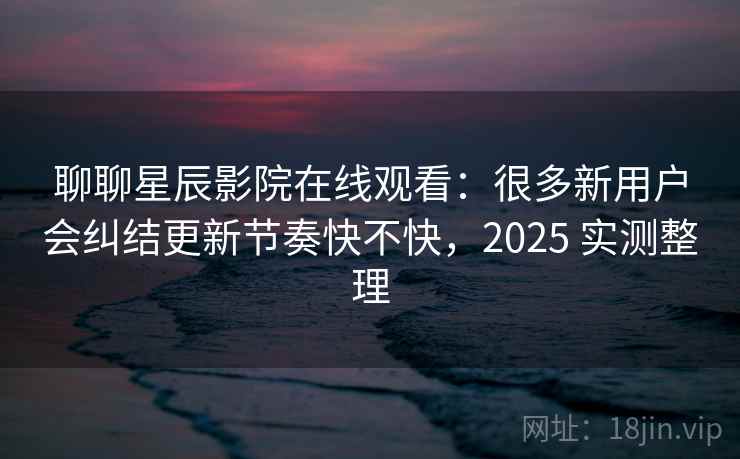 聊聊星辰影院在线观看：很多新用户会纠结更新节奏快不快，2025 实测整理  第2张