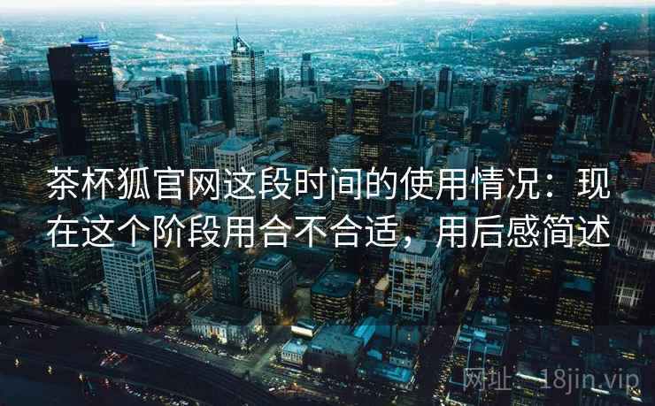茶杯狐官网这段时间的使用情况:现在这个阶段用合不合适,用后感简述