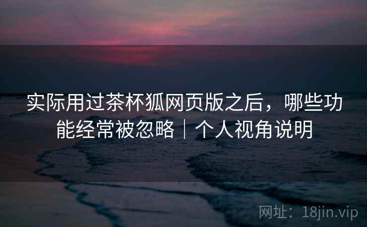 实际用过茶杯狐网页版之后,哪些功能经常被忽略|个人视角说明