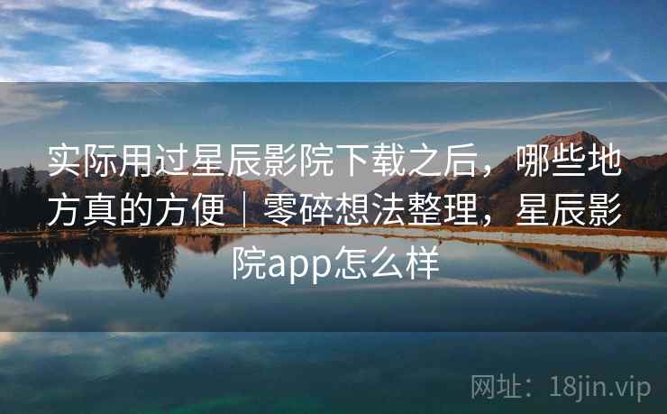 实际用过星辰影院下载之后,哪些地方真的方便|零碎想法整理,星辰影院app怎么样