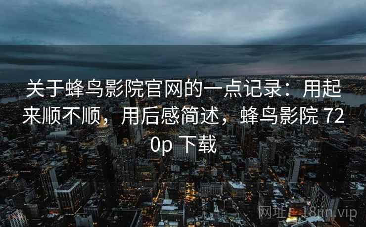 关于蜂鸟影院官网的一点记录：用起来顺不顺，用后感简述，蜂鸟影院 720p 下载