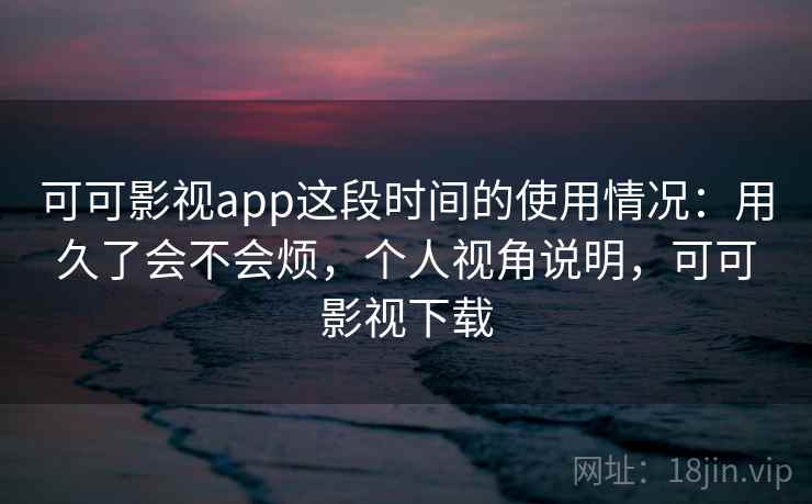 可可影视app这段时间的使用情况：用久了会不会烦，个人视角说明，可可影视下载