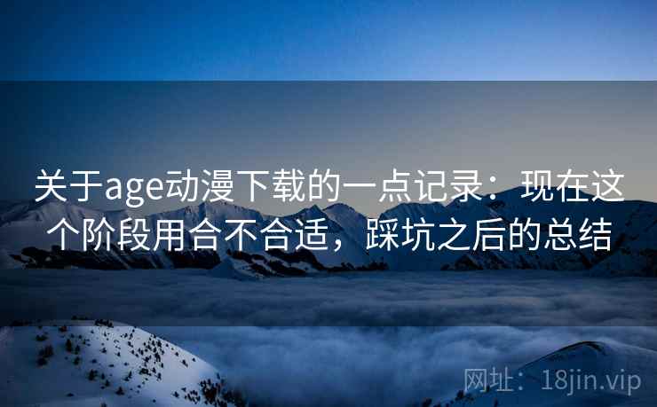 关于age动漫下载的一点记录：现在这个阶段用合不合适，踩坑之后的总结