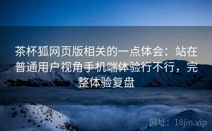 茶杯狐网页版相关的一点体会:站在普通用户视角手机端体验行不行,完整体验复盘