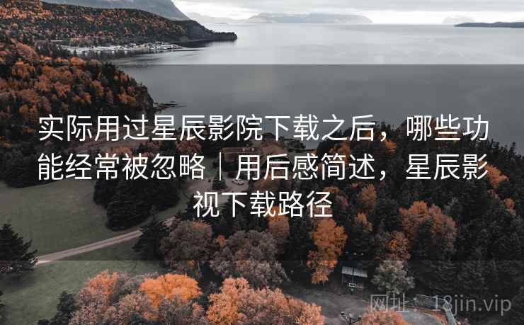 实际用过星辰影院下载之后，哪些功能经常被忽略｜用后感简述，星辰影视下载路径