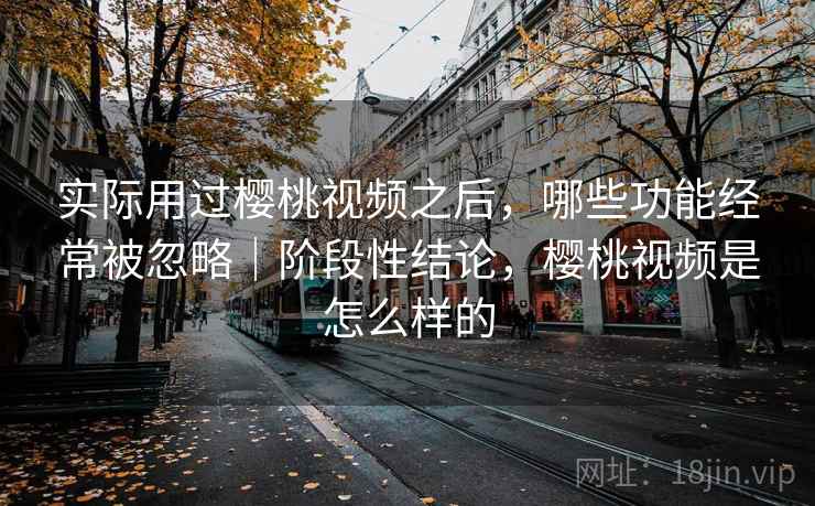 实际用过樱桃视频之后，哪些功能经常被忽略｜阶段性结论，樱桃视频是怎么样的