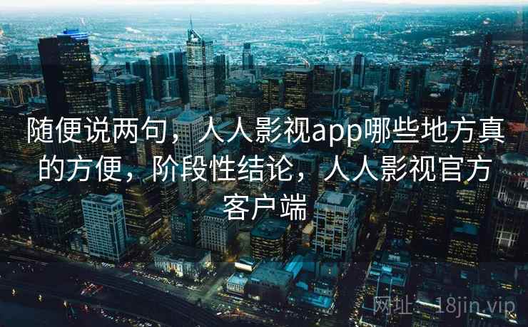 随便说两句，人人影视app哪些地方真的方便，阶段性结论，人人影视官方客户端