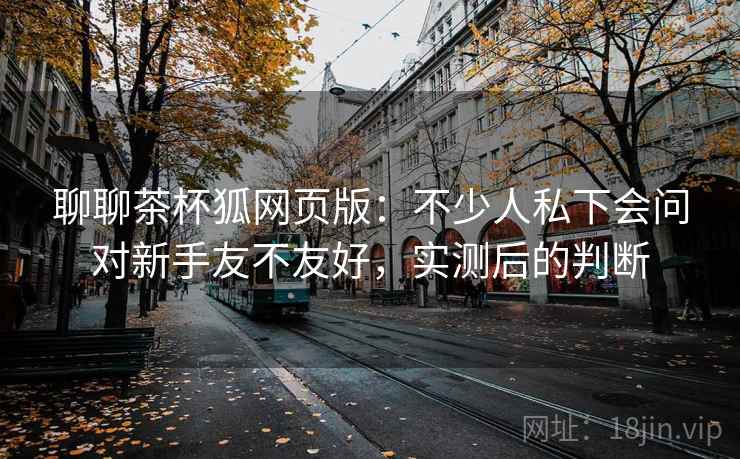 聊聊茶杯狐网页版:不少人私下会问对新手友不友好,实测后的判断