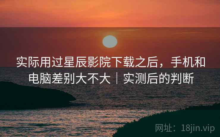 实际用过星辰影院下载之后,手机和电脑差别大不大|实测后的判断