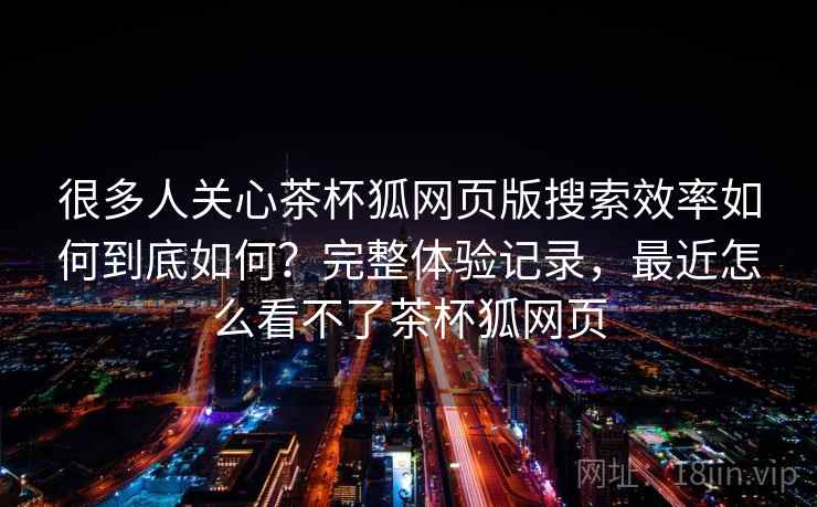 很多人关心茶杯狐网页版搜索效率如何到底如何?完整体验记录,最近怎么看不了茶杯狐网页