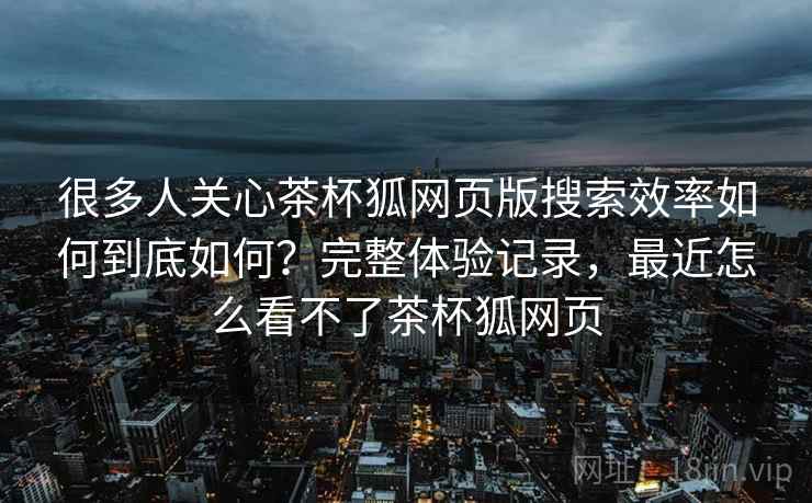 很多人关心茶杯狐网页版搜索效率如何到底如何?完整体验记录,最近怎么看不了茶杯狐网页 第2张 很多人关心茶杯狐网页版搜索效率如何到底如何?完整体验记录,最近怎么看不了茶杯狐网页 第2张