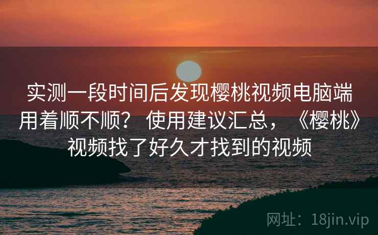 实测一段时间后发现樱桃视频电脑端用着顺不顺? 使用建议汇总,《樱桃》视频找了好久才找到的视频 第2张 实测一段时间后发现樱桃视频电脑端用着顺不顺? 使用建议汇总,《樱桃》视频找了好久才找到的视频 第2张