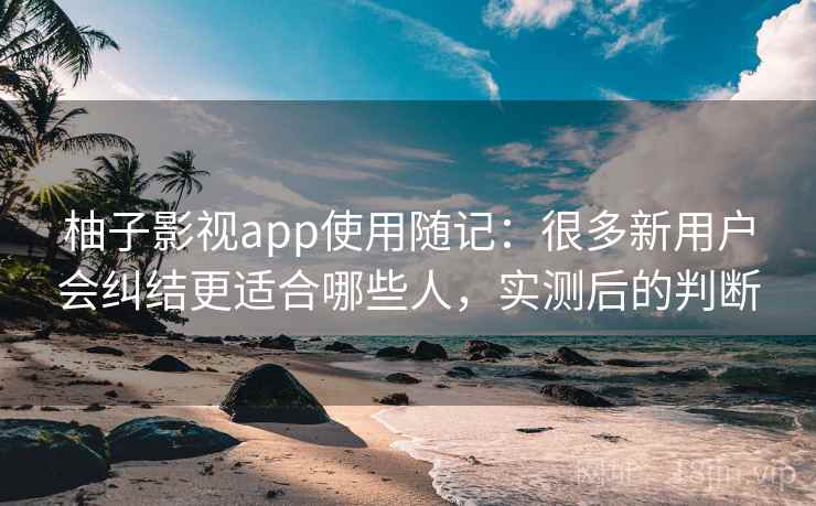 柚子影视app使用随记:很多新用户会纠结更适合哪些人,实测后的判断