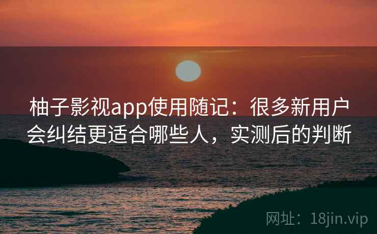 柚子影视app使用随记：很多新用户会纠结更适合哪些人，实测后的判断  第2张