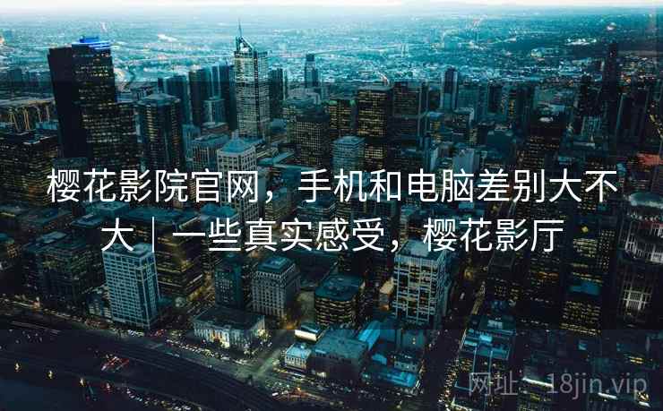 樱花影院官网,手机和电脑差别大不大|一些真实感受,樱花影厅