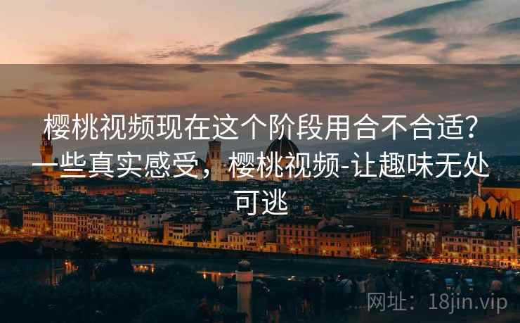 樱桃视频现在这个阶段用合不合适?一些真实感受,樱桃视频-让趣味无处可逃