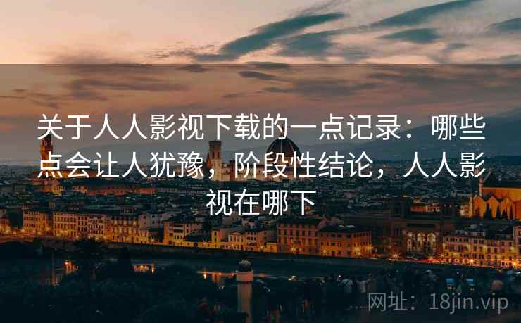 关于人人影视下载的一点记录：哪些点会让人犹豫，阶段性结论，人人影视在哪下