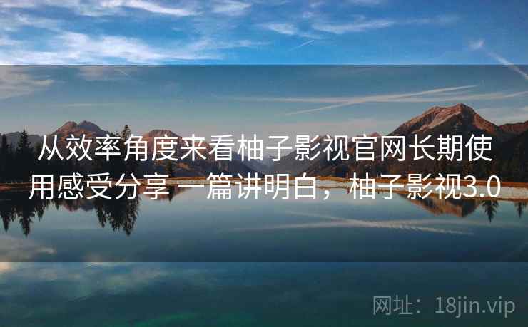 从效率角度来看柚子影视官网长期使用感受分享 一篇讲明白,柚子影视3.0