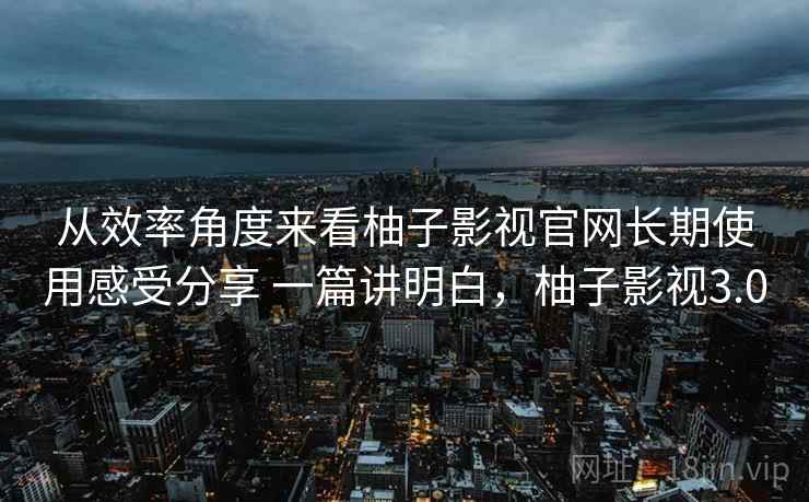 从效率角度来看柚子影视官网长期使用感受分享 一篇讲明白,柚子影视3.0 第2张 从效率角度来看柚子影视官网长期使用感受分享 一篇讲明白,柚子影视3.0 第2张
