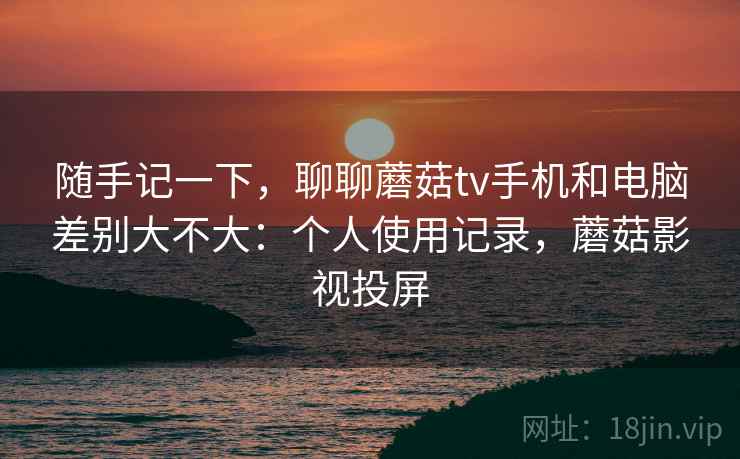随手记一下,聊聊蘑菇tv手机和电脑差别大不大:个人使用记录,蘑菇影视投屏