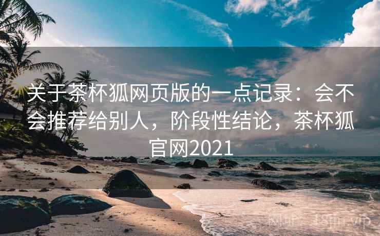 关于茶杯狐网页版的一点记录:会不会推荐给别人,阶段性结论,茶杯狐官网2021