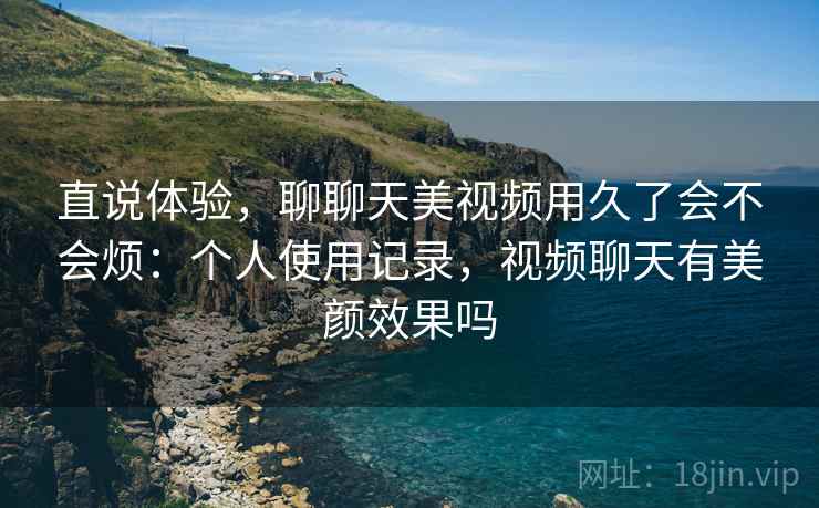 直说体验,聊聊天美视频用久了会不会烦:个人使用记录,视频聊天有美颜效果吗