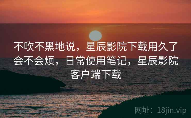 不吹不黑地说，星辰影院下载用久了会不会烦，日常使用笔记，星辰影院客户端下载