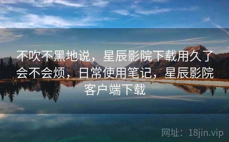 不吹不黑地说,星辰影院下载用久了会不会烦,日常使用笔记,星辰影院客户端下载 第2张 不吹不黑地说,星辰影院下载用久了会不会烦,日常使用笔记,星辰影院客户端下载 第2张
