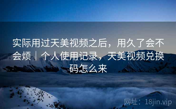实际用过天美视频之后，用久了会不会烦｜个人使用记录，天美视频兑换码怎么来