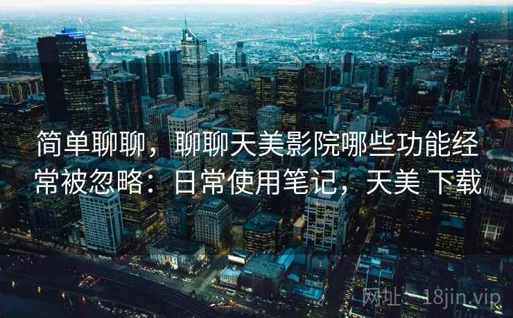 简单聊聊，聊聊天美影院哪些功能经常被忽略：日常使用笔记，天美 下载